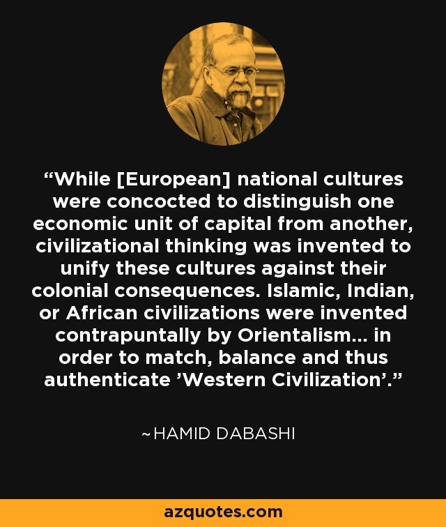 While [European] national cultures were concocted to distinguish one economic unit of capital from another, civilizational thinking was invented to unify these cultures against their colonial consequences. Islamic, Indian, or African civilizations were invented contrapuntally by Orientalism... in order to match, balance and thus authenticate 'Western Civilization'. - Hamid Dabashi