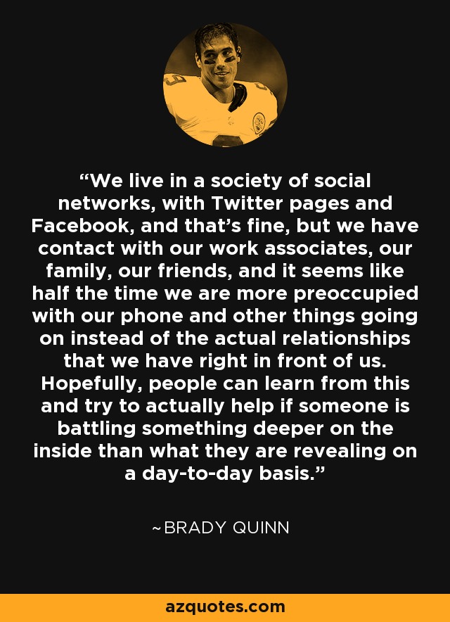 We live in a society of social networks, with Twitter pages and Facebook, and that’s fine, but we have contact with our work associates, our family, our friends, and it seems like half the time we are more preoccupied with our phone and other things going on instead of the actual relationships that we have right in front of us. Hopefully, people can learn from this and try to actually help if someone is battling something deeper on the inside than what they are revealing on a day-to-day basis. - Brady Quinn