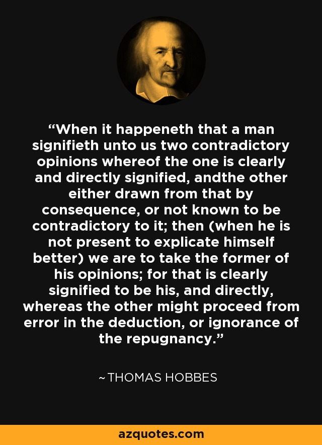 When it happeneth that a man signifieth unto us two contradictory opinions whereof the one is clearly and directly signified, andthe other either drawn from that by consequence, or not known to be contradictory to it; then (when he is not present to explicate himself better) we are to take the former of his opinions; for that is clearly signified to be his, and directly, whereas the other might proceed from error in the deduction, or ignorance of the repugnancy. - Thomas Hobbes