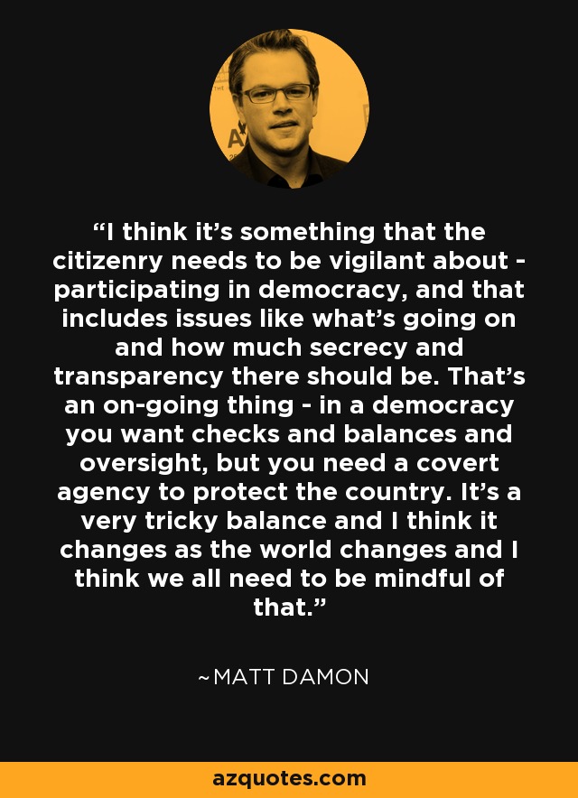 I think it's something that the citizenry needs to be vigilant about - participating in democracy, and that includes issues like what's going on and how much secrecy and transparency there should be. That's an on-going thing - in a democracy you want checks and balances and oversight, but you need a covert agency to protect the country. It's a very tricky balance and I think it changes as the world changes and I think we all need to be mindful of that. - Matt Damon