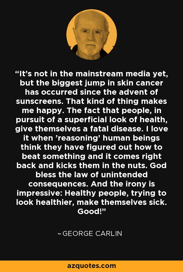 It's not in the mainstream media yet, but the biggest jump in skin cancer has occurred since the advent of sunscreens. That kind of thing makes me happy. The fact that people, in pursuit of a superficial look of health, give themselves a fatal disease. I love it when 'reasoning' human beings think they have figured out how to beat something and it comes right back and kicks them in the nuts. God bless the law of unintended consequences. And the irony is impressive: Healthy people, trying to look healthier, make themselves sick. Good! - George Carlin