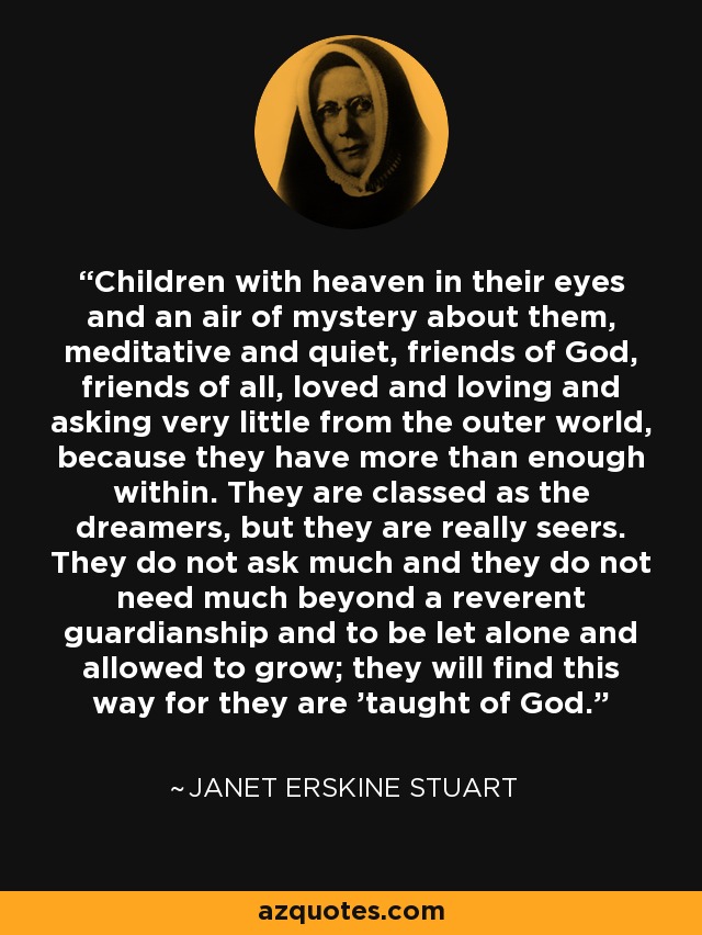 Children with heaven in their eyes and an air of mystery about them, meditative and quiet, friends of God, friends of all, loved and loving and asking very little from the outer world, because they have more than enough within. They are classed as the dreamers, but they are really seers. They do not ask much and they do not need much beyond a reverent guardianship and to be let alone and allowed to grow; they will find this way for they are 'taught of God. - Janet Erskine Stuart