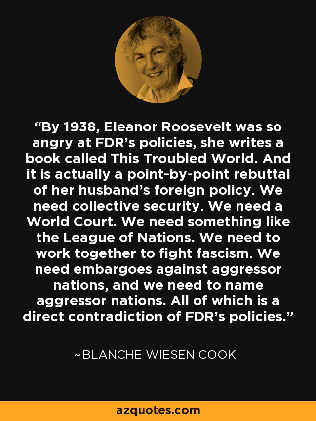 By 1938, Eleanor Roosevelt was so angry at FDR's policies, she writes a book called This Troubled World. And it is actually a point-by-point rebuttal of her husband's foreign policy. We need collective security. We need a World Court. We need something like the League of Nations. We need to work together to fight fascism. We need embargoes against aggressor nations, and we need to name aggressor nations. All of which is a direct contradiction of FDR's policies. - Blanche Wiesen Cook