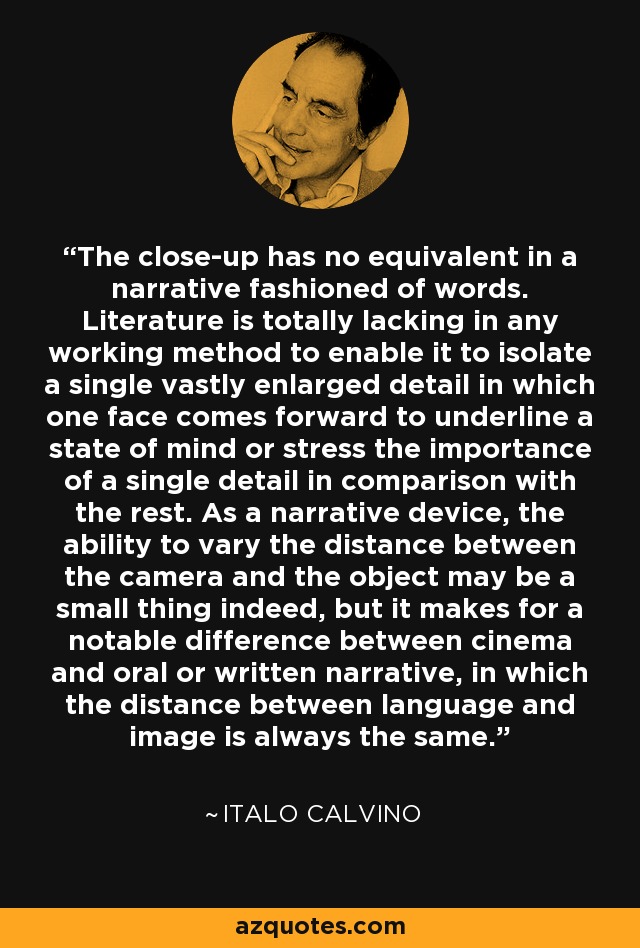 The close-up has no equivalent in a narrative fashioned of words. Literature is totally lacking in any working method to enable it to isolate a single vastly enlarged detail in which one face comes forward to underline a state of mind or stress the importance of a single detail in comparison with the rest. As a narrative device, the ability to vary the distance between the camera and the object may be a small thing indeed, but it makes for a notable difference between cinema and oral or written narrative, in which the distance between language and image is always the same. - Italo Calvino