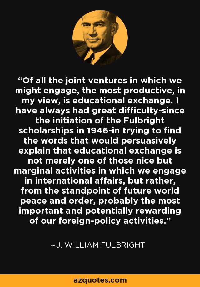 Of all the joint ventures in which we might engage, the most productive, in my view, is educational exchange. I have always had great difficulty-since the initiation of the Fulbright scholarships in 1946-in trying to find the words that would persuasively explain that educational exchange is not merely one of those nice but marginal activities in which we engage in international affairs, but rather, from the standpoint of future world peace and order, probably the most important and potentially rewarding of our foreign-policy activities. - J. William Fulbright