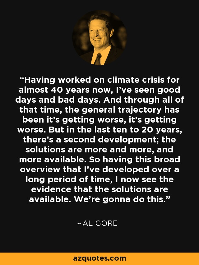 Having worked on climate crisis for almost 40 years now, I've seen good days and bad days. And through all of that time, the general trajectory has been it's getting worse, it's getting worse. But in the last ten to 20 years, there's a second development; the solutions are more and more, and more available. So having this broad overview that I've developed over a long period of time, I now see the evidence that the solutions are available. We're gonna do this. - Al Gore