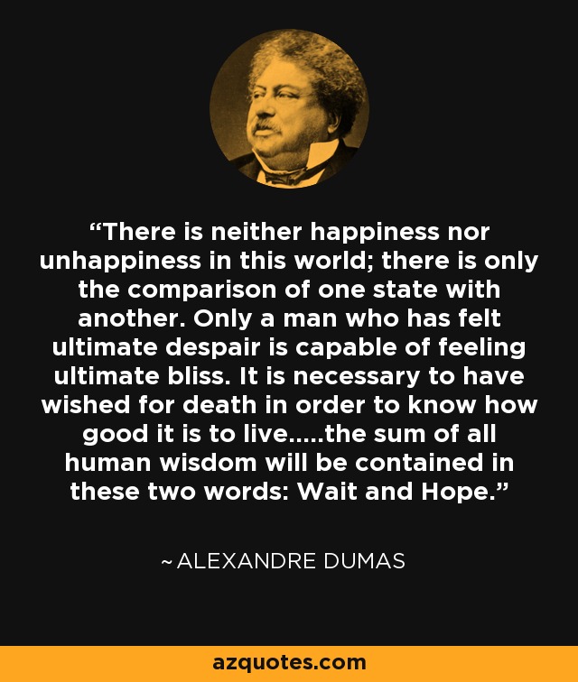 There is neither happiness nor unhappiness in this world; there is only the comparison of one state with another. Only a man who has felt ultimate despair is capable of feeling ultimate bliss. It is necessary to have wished for death in order to know how good it is to live.....the sum of all human wisdom will be contained in these two words: Wait and Hope. - Alexandre Dumas