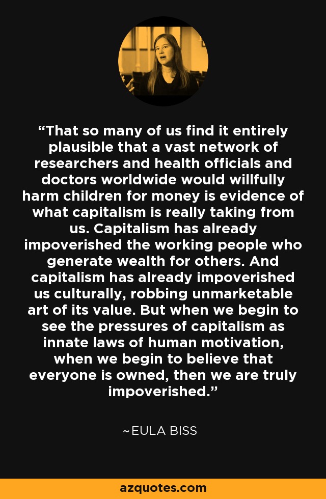 That so many of us find it entirely plausible that a vast network of researchers and health officials and doctors worldwide would willfully harm children for money is evidence of what capitalism is really taking from us. Capitalism has already impoverished the working people who generate wealth for others. And capitalism has already impoverished us culturally, robbing unmarketable art of its value. But when we begin to see the pressures of capitalism as innate laws of human motivation, when we begin to believe that everyone is owned, then we are truly impoverished. - Eula Biss