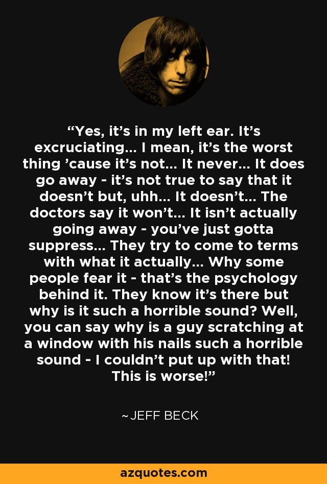 Yes, it's in my left ear. It's excruciating... I mean, it's the worst thing 'cause it's not... It never... It does go away - it's not true to say that it doesn't but, uhh... It doesn't... The doctors say it won't... It isn't actually going away - you've just gotta suppress... They try to come to terms with what it actually... Why some people fear it - that's the psychology behind it. They know it's there but why is it such a horrible sound? Well, you can say why is a guy scratching at a window with his nails such a horrible sound - I couldn't put up with that! This is worse! - Jeff Beck