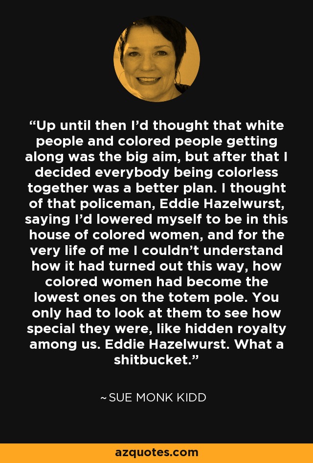 Up until then I'd thought that white people and colored people getting along was the big aim, but after that I decided everybody being colorless together was a better plan. I thought of that policeman, Eddie Hazelwurst, saying I'd lowered myself to be in this house of colored women, and for the very life of me I couldn't understand how it had turned out this way, how colored women had become the lowest ones on the totem pole. You only had to look at them to see how special they were, like hidden royalty among us. Eddie Hazelwurst. What a shitbucket. - Sue Monk Kidd