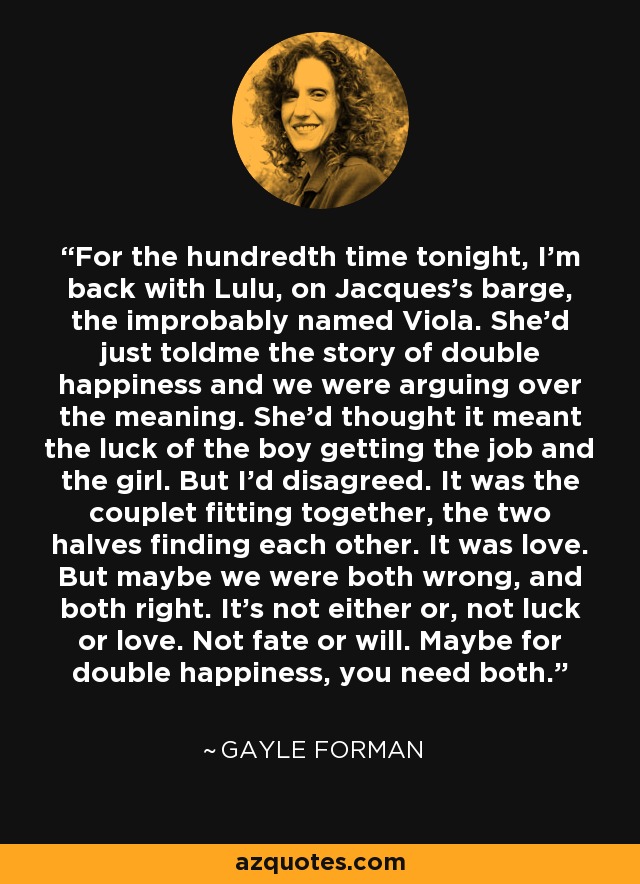 For the hundredth time tonight, I’m back with Lulu, on Jacques’s barge, the improbably named Viola. She’d just toldme the story of double happiness and we were arguing over the meaning. She’d thought it meant the luck of the boy getting the job and the girl. But I’d disagreed. It was the couplet fitting together, the two halves finding each other. It was love. But maybe we were both wrong, and both right. It’s not either or, not luck or love. Not fate or will. Maybe for double happiness, you need both. - Gayle Forman