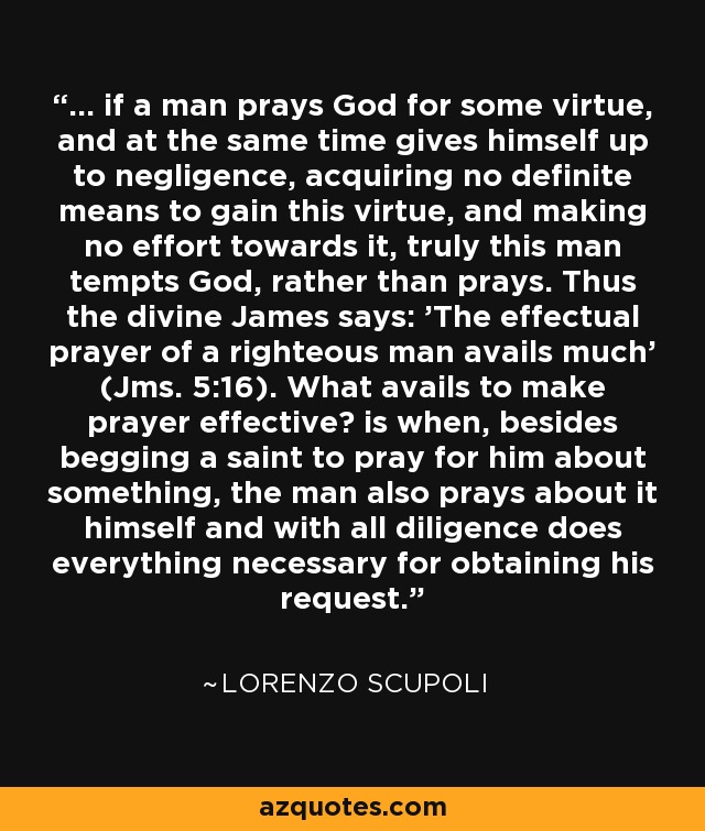 ... if a man prays God for some virtue, and at the same time gives himself up to negligence, acquiring no definite means to gain this virtue, and making no effort towards it, truly this man tempts God, rather than prays. Thus the divine James says: 'The effectual prayer of a righteous man avails much' (Jms. 5:16). What avails to make prayer effective? is when, besides begging a saint to pray for him about something, the man also prays about it himself and with all diligence does everything necessary for obtaining his request. - Lorenzo Scupoli