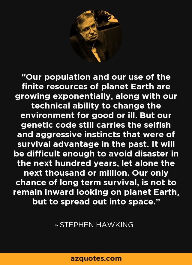 Our population and our use of the finite resources of planet Earth are growing exponentially, along with our technical ability to change the environment for good or ill. But our genetic code still carries the selfish and aggressive instincts that were of survival advantage in the past. It will be difficult enough to avoid disaster in the next hundred years, let alone the next thousand or million. Our only chance of long term survival, is not to remain inward looking on planet Earth, but to spread out into space. - Stephen Hawking