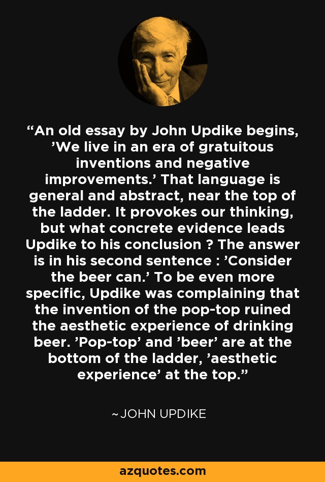 An old essay by John Updike begins, 'We live in an era of gratuitous inventions and negative improvements.' That language is general and abstract, near the top of the ladder. It provokes our thinking, but what concrete evidence leads Updike to his conclusion ? The answer is in his second sentence : 'Consider the beer can.' To be even more specific, Updike was complaining that the invention of the pop-top ruined the aesthetic experience of drinking beer. 'Pop-top' and 'beer' are at the bottom of the ladder, 'aesthetic experience' at the top. - John Updike