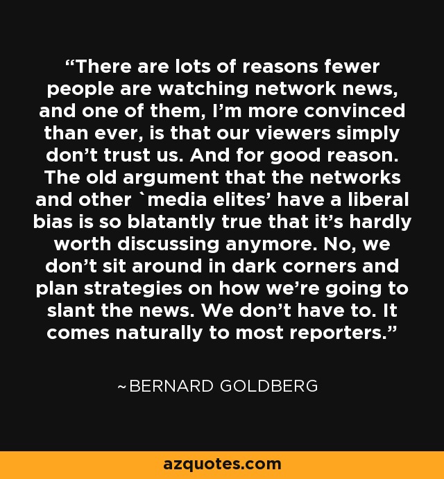 There are lots of reasons fewer people are watching network news, and one of them, I'm more convinced than ever, is that our viewers simply don't trust us. And for good reason. The old argument that the networks and other `media elites' have a liberal bias is so blatantly true that it's hardly worth discussing anymore. No, we don't sit around in dark corners and plan strategies on how we're going to slant the news. We don't have to. It comes naturally to most reporters. - Bernard Goldberg