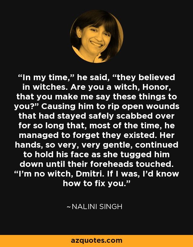 In my time,” he said, “they believed in witches. Are you a witch, Honor, that you make me say these things to you?” Causing him to rip open wounds that had stayed safely scabbed over for so long that, most of the time, he managed to forget they existed. Her hands, so very, very gentle, continued to hold his face as she tugged him down until their foreheads touched. “I’m no witch, Dmitri. If I was, I’d know how to fix you. - Nalini Singh