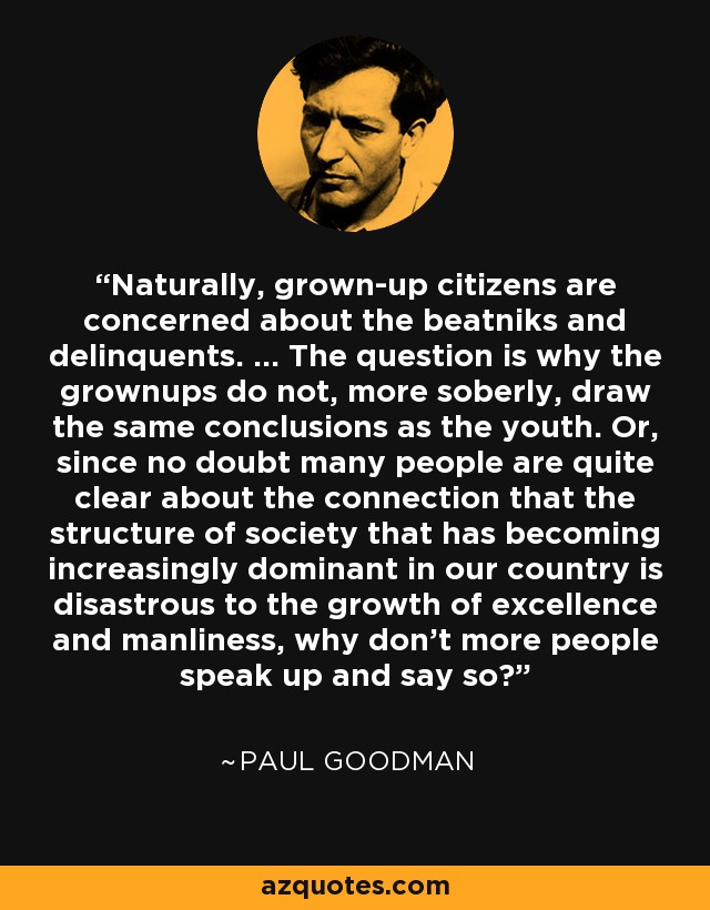 Naturally, grown-up citizens are concerned about the beatniks and delinquents. ... The question is why the grownups do not, more soberly, draw the same conclusions as the youth. Or, since no doubt many people are quite clear about the connection that the structure of society that has becoming increasingly dominant in our country is disastrous to the growth of excellence and manliness, why don't more people speak up and say so? - Paul Goodman