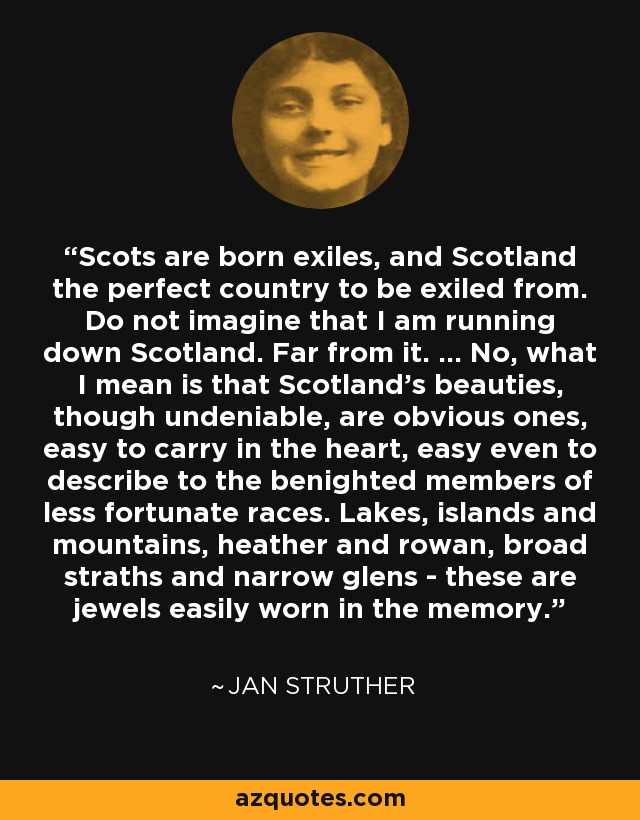 Scots are born exiles, and Scotland the perfect country to be exiled from. Do not imagine that I am running down Scotland. Far from it. ... No, what I mean is that Scotland's beauties, though undeniable, are obvious ones, easy to carry in the heart, easy even to describe to the benighted members of less fortunate races. Lakes, islands and mountains, heather and rowan, broad straths and narrow glens - these are jewels easily worn in the memory. - Jan Struther