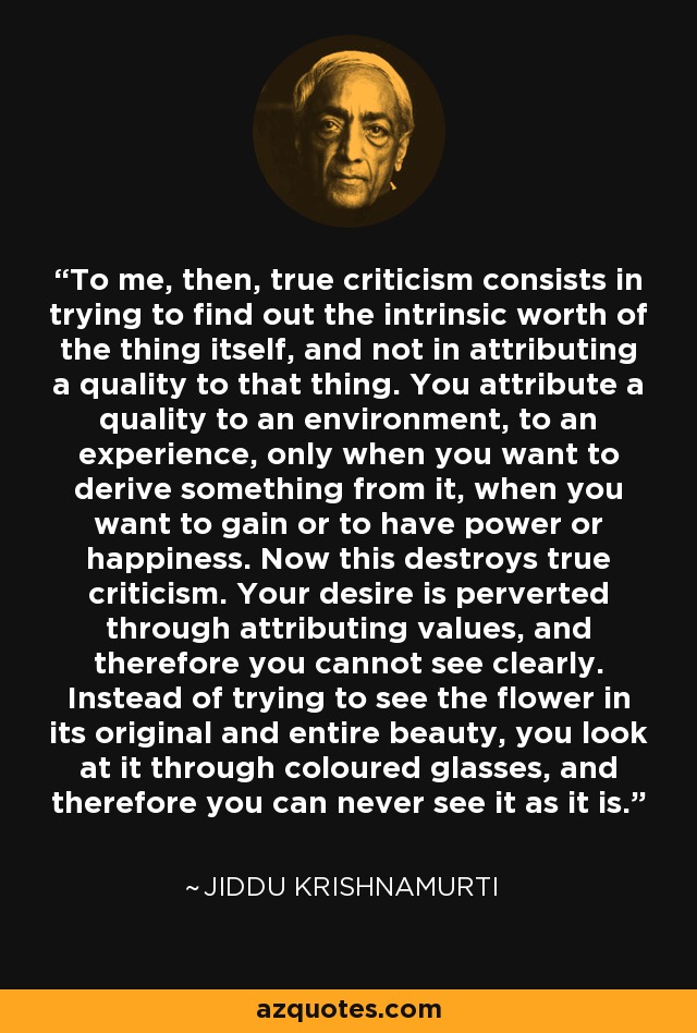To me, then, true criticism consists in trying to find out the intrinsic worth of the thing itself, and not in attributing a quality to that thing. You attribute a quality to an environment, to an experience, only when you want to derive something from it, when you want to gain or to have power or happiness. Now this destroys true criticism. Your desire is perverted through attributing values, and therefore you cannot see clearly. Instead of trying to see the flower in its original and entire beauty, you look at it through coloured glasses, and therefore you can never see it as it is. - Jiddu Krishnamurti