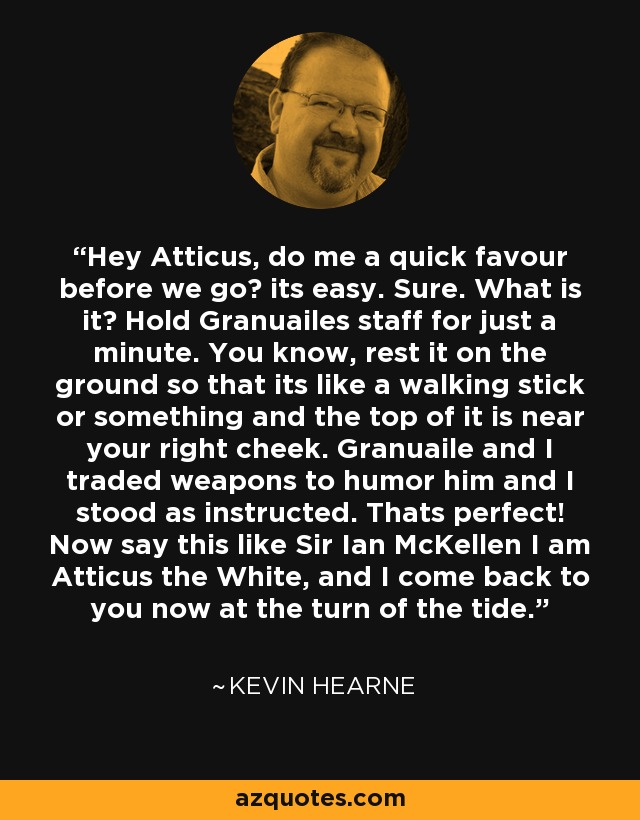 Hey Atticus, do me a quick favour before we go? its easy. Sure. What is it? Hold Granuailes staff for just a minute. You know, rest it on the ground so that its like a walking stick or something and the top of it is near your right cheek. Granuaile and I traded weapons to humor him and I stood as instructed. Thats perfect! Now say this like Sir Ian McKellen I am Atticus the White, and I come back to you now at the turn of the tide. - Kevin Hearne