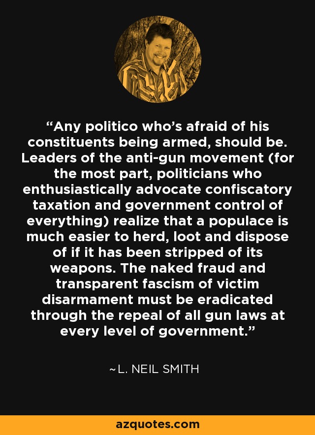 Any politico who's afraid of his constituents being armed, should be. Leaders of the anti-gun movement (for the most part, politicians who enthusiastically advocate confiscatory taxation and government control of everything) realize that a populace is much easier to herd, loot and dispose of if it has been stripped of its weapons. The naked fraud and transparent fascism of victim disarmament must be eradicated through the repeal of all gun laws at every level of government. - L. Neil Smith