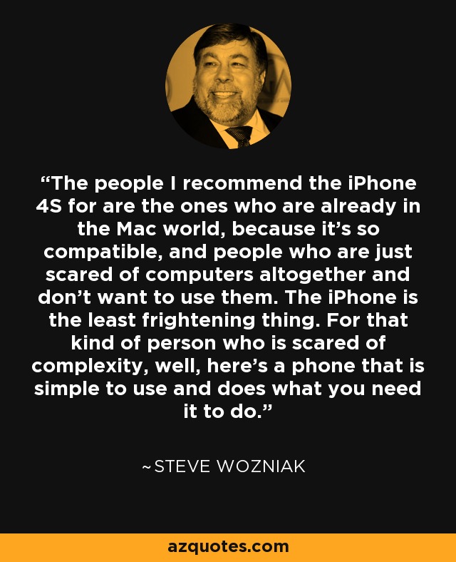 The people I recommend the iPhone 4S for are the ones who are already in the Mac world, because it's so compatible, and people who are just scared of computers altogether and don't want to use them. The iPhone is the least frightening thing. For that kind of person who is scared of complexity, well, here's a phone that is simple to use and does what you need it to do. - Steve Wozniak