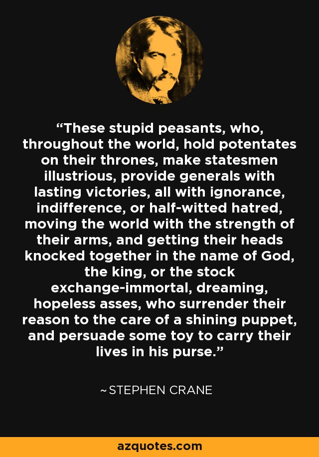 These stupid peasants, who, throughout the world, hold potentates on their thrones, make statesmen illustrious, provide generals with lasting victories, all with ignorance, indifference, or half-witted hatred, moving the world with the strength of their arms, and getting their heads knocked together in the name of God, the king, or the stock exchange-immortal, dreaming, hopeless asses, who surrender their reason to the care of a shining puppet, and persuade some toy to carry their lives in his purse. - Stephen Crane