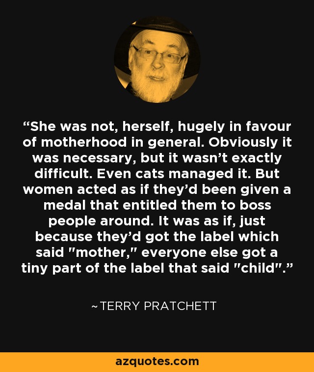 She was not, herself, hugely in favour of motherhood in general. Obviously it was necessary, but it wasn't exactly difficult. Even cats managed it. But women acted as if they'd been given a medal that entitled them to boss people around. It was as if, just because they'd got the label which said 