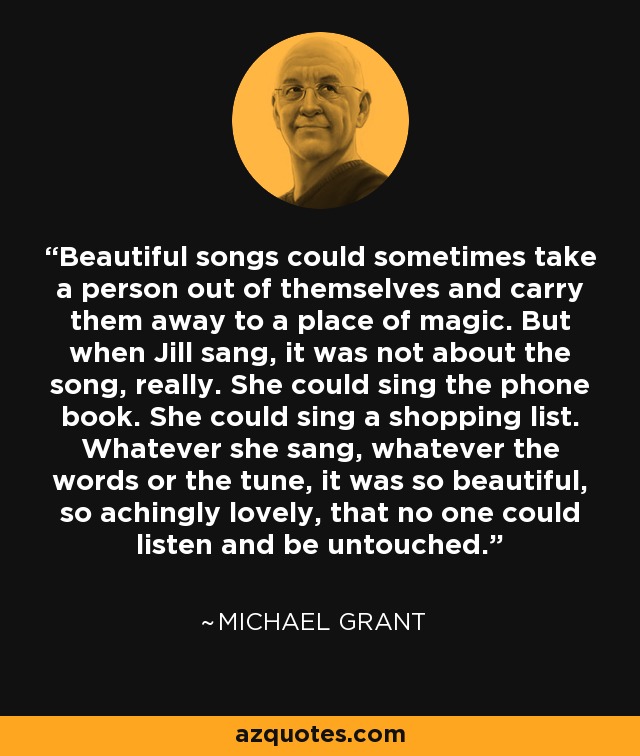 Beautiful songs could sometimes take a person out of themselves and carry them away to a place of magic. But when Jill sang, it was not about the song, really. She could sing the phone book. She could sing a shopping list. Whatever she sang, whatever the words or the tune, it was so beautiful, so achingly lovely, that no one could listen and be untouched. - Michael  Grant