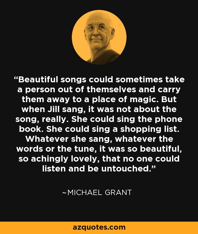 Beautiful songs could sometimes take a person out of themselves and carry them away to a place of magic. But when Jill sang, it was not about the song, really. She could sing the phone book. She could sing a shopping list. Whatever she sang, whatever the words or the tune, it was so beautiful, so achingly lovely, that no one could listen and be untouched. - Michael  Grant