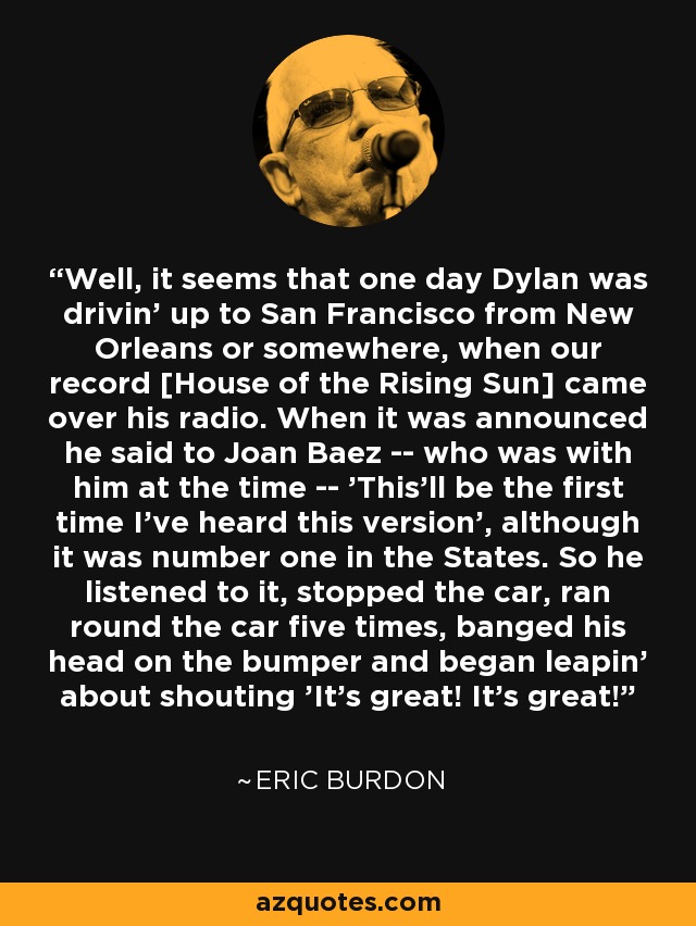 Well, it seems that one day Dylan was drivin' up to San Francisco from New Orleans or somewhere, when our record [House of the Rising Sun] came over his radio. When it was announced he said to Joan Baez -- who was with him at the time -- 'This'll be the first time I've heard this version', although it was number one in the States. So he listened to it, stopped the car, ran round the car five times, banged his head on the bumper and began leapin' about shouting 'It's great! It's great!' - Eric Burdon
