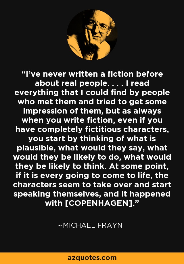 I've never written a fiction before about real people. . . . I read everything that I could find by people who met them and tried to get some impression of them, but as always when you write fiction, even if you have completely fictitious characters, you start by thinking of what is plausible, what would they say, what would they be likely to do, what would they be likely to think. At some point, if it is every going to come to life, the characters seem to take over and start speaking themselves, and it happened with [COPENHAGEN]. - Michael Frayn