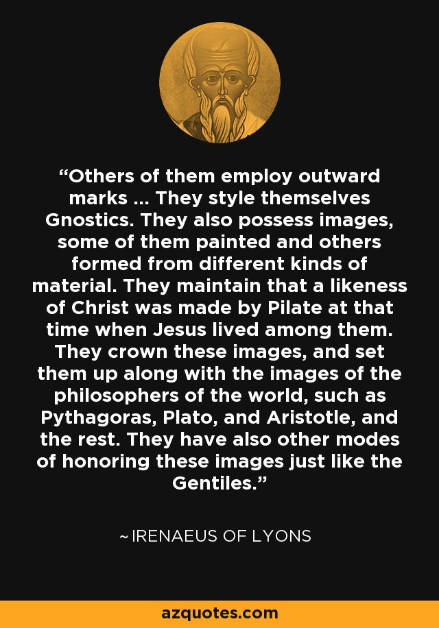 Others of them employ outward marks ... They style themselves Gnostics. They also possess images, some of them painted and others formed from different kinds of material. They maintain that a likeness of Christ was made by Pilate at that time when Jesus lived among them. They crown these images, and set them up along with the images of the philosophers of the world, such as Pythagoras, Plato, and Aristotle, and the rest. They have also other modes of honoring these images just like the Gentiles. - Irenaeus of Lyons