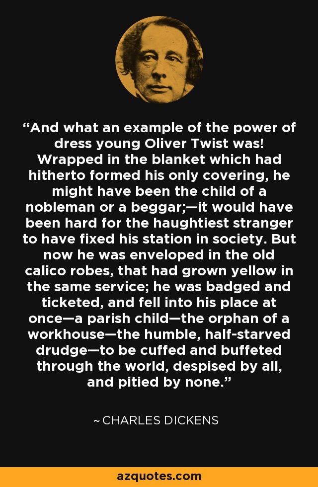 And what an example of the power of dress young Oliver Twist was! Wrapped in the blanket which had hitherto formed his only covering, he might have been the child of a nobleman or a beggar;—it would have been hard for the haughtiest stranger to have fixed his station in society. But now he was enveloped in the old calico robes, that had grown yellow in the same service; he was badged and ticketed, and fell into his place at once—a parish child—the orphan of a workhouse—the humble, half-starved drudge—to be cuffed and buffeted through the world, despised by all, and pitied by none. - Charles Dickens