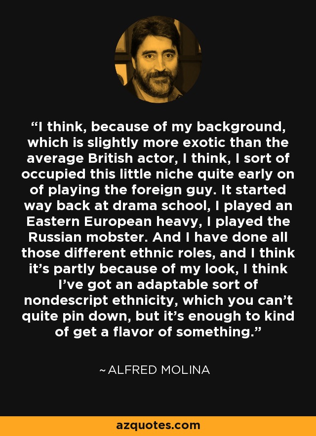 I think, because of my background, which is slightly more exotic than the average British actor, I think, I sort of occupied this little niche quite early on of playing the foreign guy. It started way back at drama school, I played an Eastern European heavy, I played the Russian mobster. And I have done all those different ethnic roles, and I think it's partly because of my look, I think I've got an adaptable sort of nondescript ethnicity, which you can't quite pin down, but it's enough to kind of get a flavor of something. - Alfred Molina