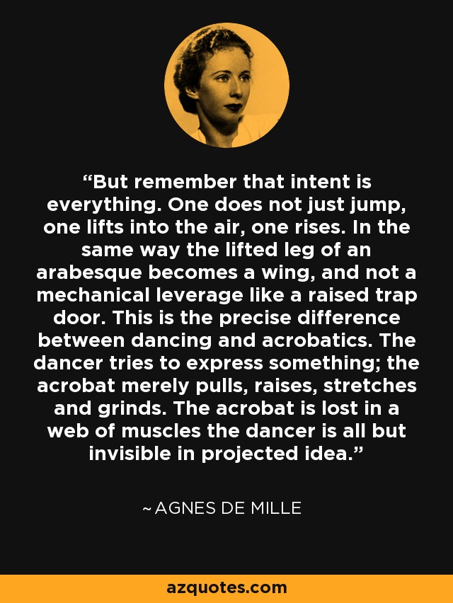 But remember that intent is everything. One does not just jump, one lifts into the air, one rises. In the same way the lifted leg of an arabesque becomes a wing, and not a mechanical leverage like a raised trap door. This is the precise difference between dancing and acrobatics. The dancer tries to express something; the acrobat merely pulls, raises, stretches and grinds. The acrobat is lost in a web of muscles the dancer is all but invisible in projected idea. - Agnes de Mille