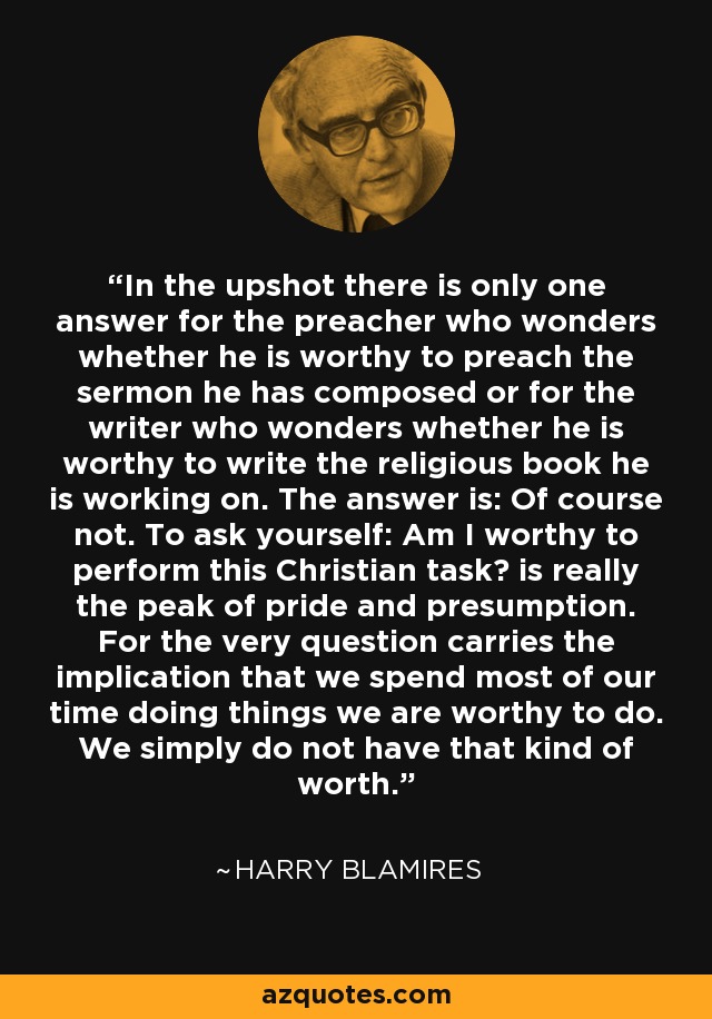 In the upshot there is only one answer for the preacher who wonders whether he is worthy to preach the sermon he has composed or for the writer who wonders whether he is worthy to write the religious book he is working on. The answer is: Of course not. To ask yourself: Am I worthy to perform this Christian task? is really the peak of pride and presumption. For the very question carries the implication that we spend most of our time doing things we are worthy to do. We simply do not have that kind of worth. - Harry Blamires