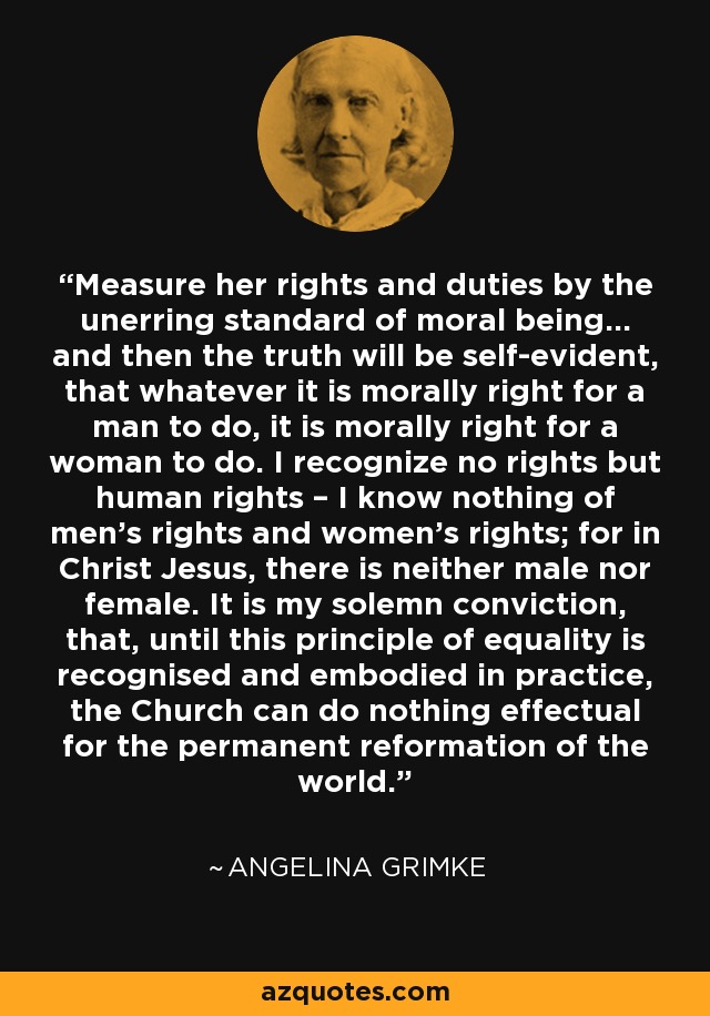 Measure her rights and duties by the unerring standard of moral being… and then the truth will be self-evident, that whatever it is morally right for a man to do, it is morally right for a woman to do. I recognize no rights but human rights – I know nothing of men’s rights and women’s rights; for in Christ Jesus, there is neither male nor female. It is my solemn conviction, that, until this principle of equality is recognised and embodied in practice, the Church can do nothing effectual for the permanent reformation of the world. - Angelina Grimke