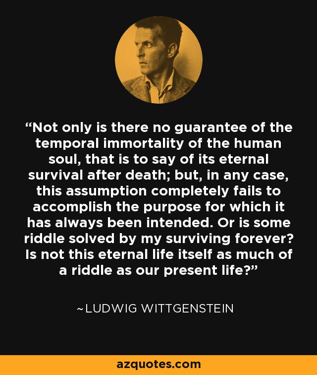 Not only is there no guarantee of the temporal immortality of the human soul, that is to say of its eternal survival after death; but, in any case, this assumption completely fails to accomplish the purpose for which it has always been intended. Or is some riddle solved by my surviving forever? Is not this eternal life itself as much of a riddle as our present life? - Ludwig Wittgenstein