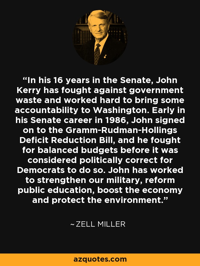 In his 16 years in the Senate, John Kerry has fought against government waste and worked hard to bring some accountability to Washington. Early in his Senate career in 1986, John signed on to the Gramm-Rudman-Hollings Deficit Reduction Bill, and he fought for balanced budgets before it was considered politically correct for Democrats to do so. John has worked to strengthen our military, reform public education, boost the economy and protect the environment. - Zell Miller