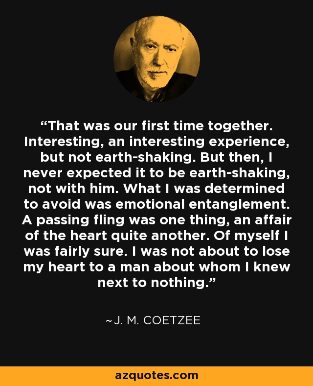 That was our first time together. Interesting, an interesting experience, but not earth-shaking. But then, I never expected it to be earth-shaking, not with him. What I was determined to avoid was emotional entanglement. A passing fling was one thing, an affair of the heart quite another. Of myself I was fairly sure. I was not about to lose my heart to a man about whom I knew next to nothing. - J. M. Coetzee