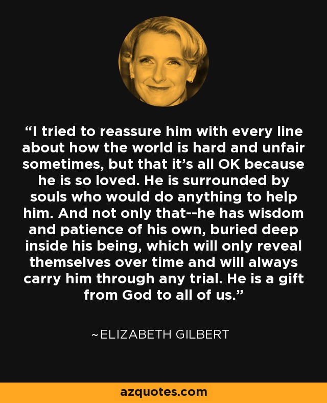 I tried to reassure him with every line about how the world is hard and unfair sometimes, but that it's all OK because he is so loved. He is surrounded by souls who would do anything to help him. And not only that--he has wisdom and patience of his own, buried deep inside his being, which will only reveal themselves over time and will always carry him through any trial. He is a gift from God to all of us. - Elizabeth Gilbert