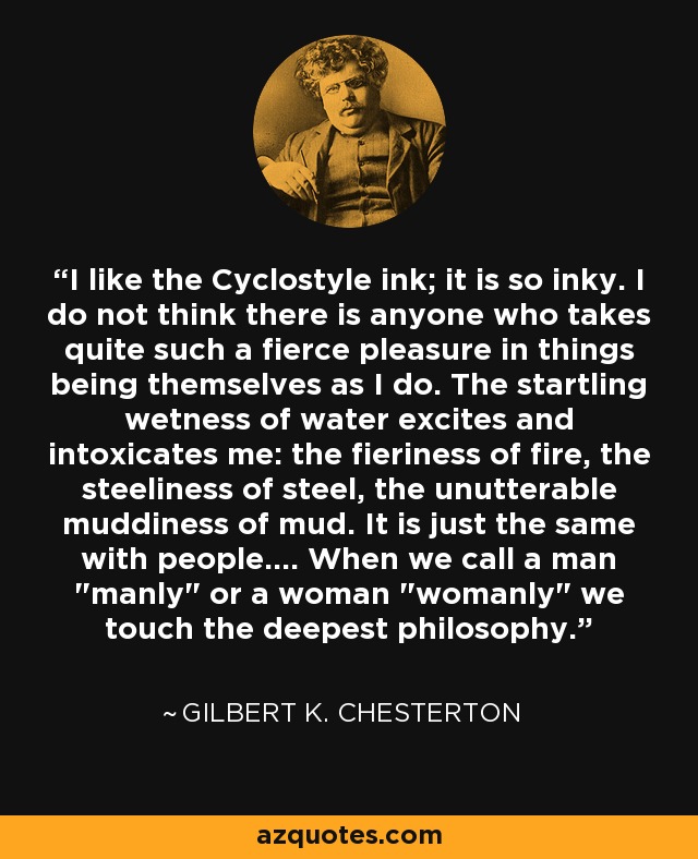 I like the Cyclostyle ink; it is so inky. I do not think there is anyone who takes quite such a fierce pleasure in things being themselves as I do. The startling wetness of water excites and intoxicates me: the fieriness of fire, the steeliness of steel, the unutterable muddiness of mud. It is just the same with people.... When we call a man 