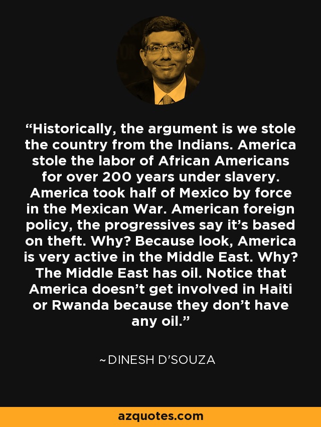 Historically, the argument is we stole the country from the Indians. America stole the labor of African Americans for over 200 years under slavery. America took half of Mexico by force in the Mexican War. American foreign policy, the progressives say it's based on theft. Why? Because look, America is very active in the Middle East. Why? The Middle East has oil. Notice that America doesn't get involved in Haiti or Rwanda because they don't have any oil. - Dinesh D'Souza