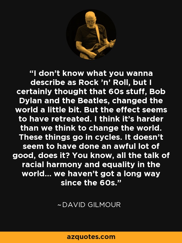 I don't know what you wanna describe as Rock 'n' Roll, but I certainly thought that 60s stuff, Bob Dylan and the Beatles, changed the world a little bit. But the effect seems to have retreated. I think it's harder than we think to change the world. These things go in cycles. It doesn't seem to have done an awful lot of good, does it? You know, all the talk of racial harmony and equality in the world... we haven't got a long way since the 60s. - David Gilmour