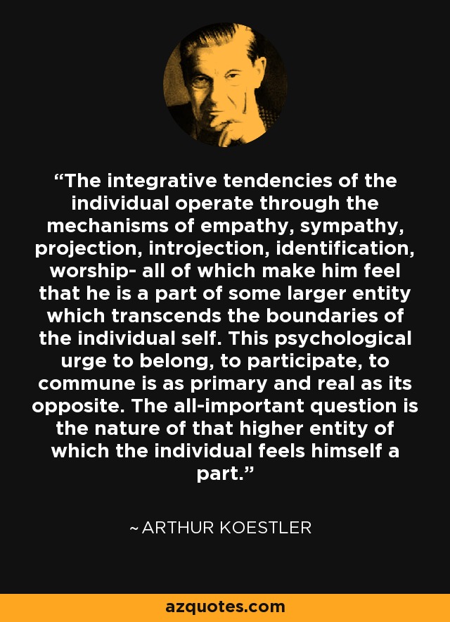 The integrative tendencies of the individual operate through the mechanisms of empathy, sympathy, projection, introjection, identification, worship- all of which make him feel that he is a part of some larger entity which transcends the boundaries of the individual self. This psychological urge to belong, to participate, to commune is as primary and real as its opposite. The all-important question is the nature of that higher entity of which the individual feels himself a part. - Arthur Koestler