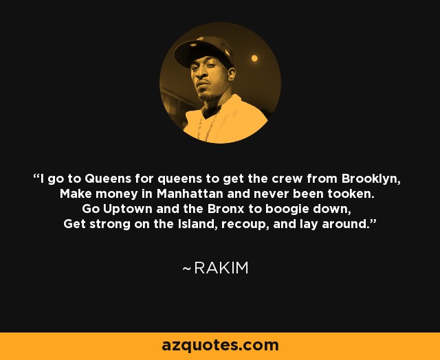 I go to Queens for queens to get the crew from Brooklyn, Make money in Manhattan and never been tooken. Go Uptown and the Bronx to boogie down, Get strong on the Island, recoup, and lay around. - Rakim