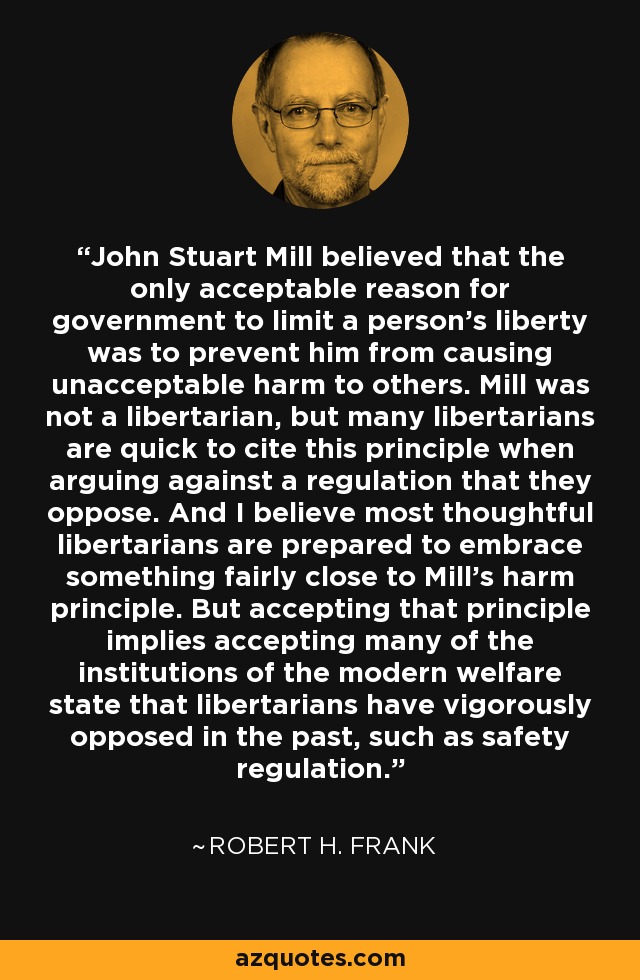 John Stuart Mill believed that the only acceptable reason for government to limit a person's liberty was to prevent him from causing unacceptable harm to others. Mill was not a libertarian, but many libertarians are quick to cite this principle when arguing against a regulation that they oppose. And I believe most thoughtful libertarians are prepared to embrace something fairly close to Mill's harm principle. But accepting that principle implies accepting many of the institutions of the modern welfare state that libertarians have vigorously opposed in the past, such as safety regulation. - Robert H. Frank