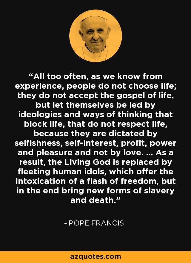 All too often, as we know from experience, people do not choose life; they do not accept the gospel of life, but let themselves be led by ideologies and ways of thinking that block life, that do not respect life, because they are dictated by selfishness, self-interest, profit, power and pleasure and not by love. ... As a result, the Living God is replaced by fleeting human idols, which offer the intoxication of a flash of freedom, but in the end bring new forms of slavery and death. - Pope Francis