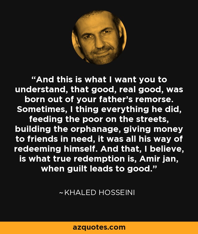 And this is what I want you to understand, that good, real good, was born out of your father's remorse. Sometimes, I thing everything he did, feeding the poor on the streets, building the orphanage, giving money to friends in need, it was all his way of redeeming himself. And that, I believe, is what true redemption is, Amir jan, when guilt leads to good. - Khaled Hosseini